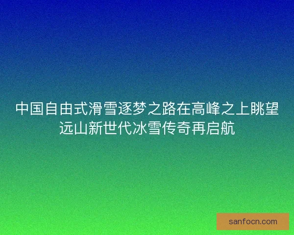 中国自由式滑雪逐梦之路在高峰之上眺望远山新世代冰雪传奇再启航